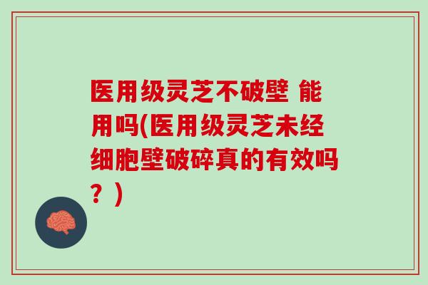 医用级灵芝不破壁 能用吗(医用级灵芝未经细胞壁破碎真的有效吗？)