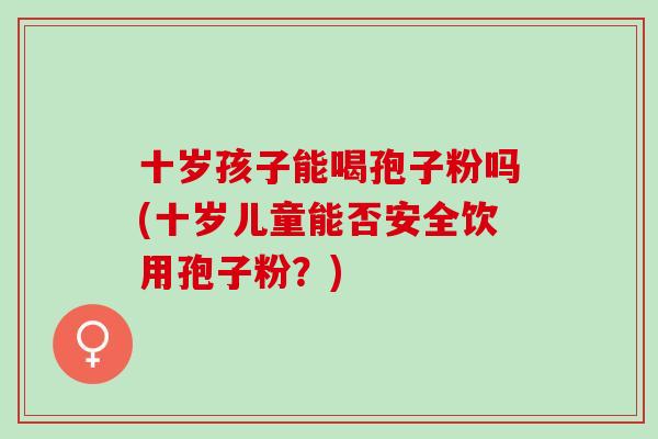 十岁孩子能喝孢子粉吗(十岁儿童能否安全饮用孢子粉？)