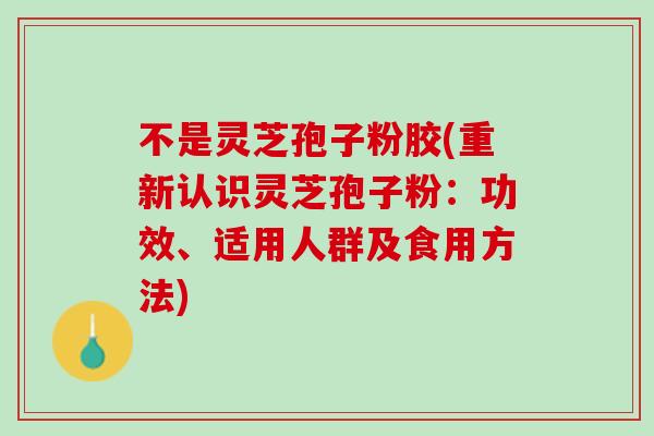 不是灵芝孢子粉胶(重新认识灵芝孢子粉:功效、适用人群及食用方法) 不是灵芝孢子粉胶(重新认识灵芝孢子粉:功效、适用人群及食用方法)