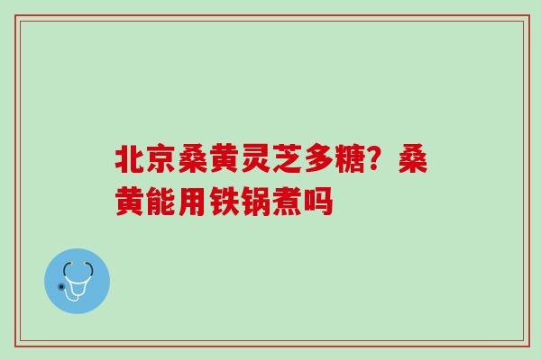 北京桑黄灵芝多糖?桑黄能用铁锅煮吗 北京桑黄灵芝多糖?桑黄能用铁锅煮吗
