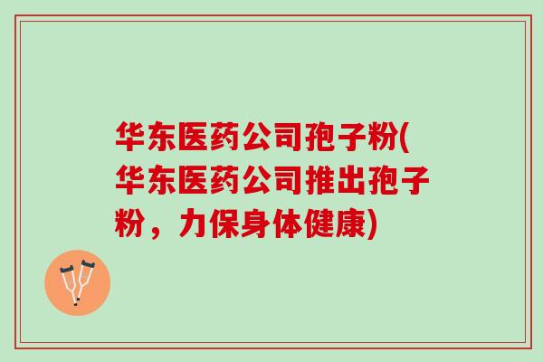 华东医药公司孢子粉(华东医药公司推出孢子粉,力保身体健康) 华东医药公司孢子粉(华东医药公司推出孢子粉,力保身体健康)