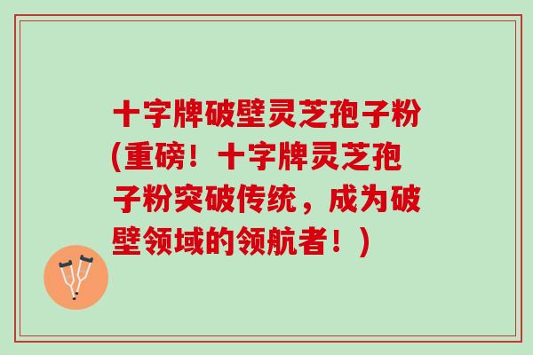十字牌破壁灵芝孢子粉(重磅！十字牌灵芝孢子粉突破传统，成为破壁领域的领航者！)