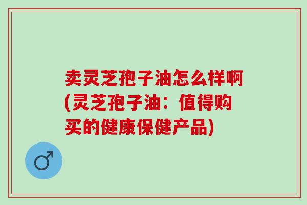 卖灵芝孢子油怎么样啊(灵芝孢子油:值得购买的健康保健产品) 卖灵芝孢子油怎么样啊(灵芝孢子油:值得购买的健康保健产品)