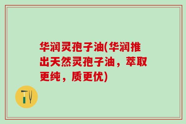 华润灵孢子油(华润推出天然灵孢子油，萃取更纯，质更优)
