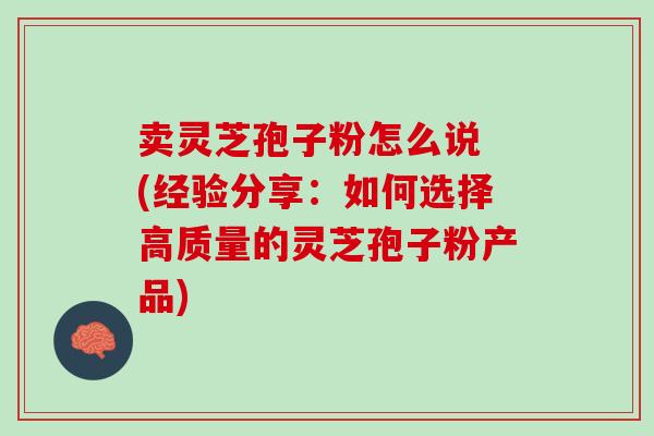 卖灵芝孢子粉怎么说 (经验分享：如何选择高质量的灵芝孢子粉产品)