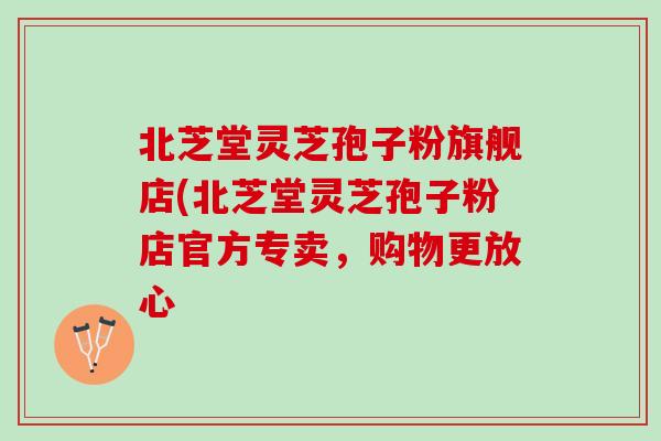 北芝堂灵芝孢子粉旗舰店(北芝堂灵芝孢子粉店官方专卖,购物更放心 北芝堂灵芝孢子粉旗舰店(北芝堂灵芝孢子粉店官方专卖,购物更放心