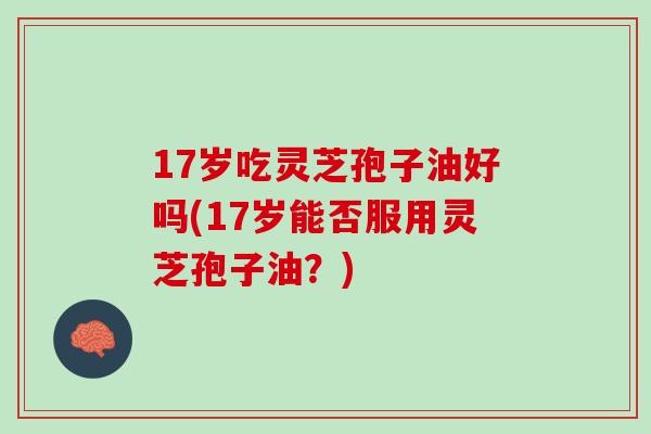 17岁吃灵芝孢子油好吗(17岁能否服用灵芝孢子油？)