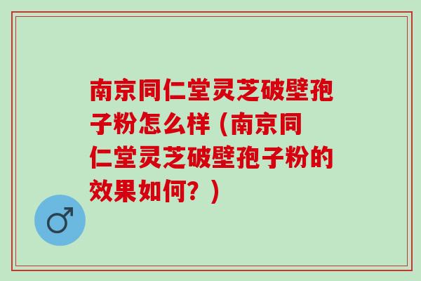 南京同仁堂灵芝破壁孢子粉怎么样 (南京同仁堂灵芝破壁孢子粉的效果如何？)