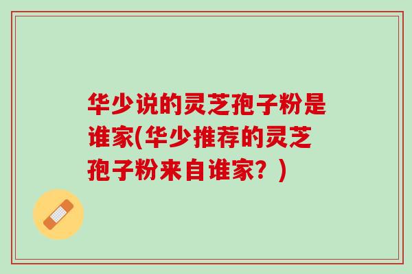 华少说的灵芝孢子粉是谁家(华少推荐的灵芝孢子粉来自谁家？)