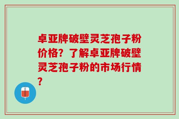 卓亚牌破壁灵芝孢子粉价格?了解卓亚牌破壁灵芝孢子粉的市场行情? 卓亚牌破壁灵芝孢子粉价格?了解卓亚牌破壁灵芝孢子粉的市场行情?
