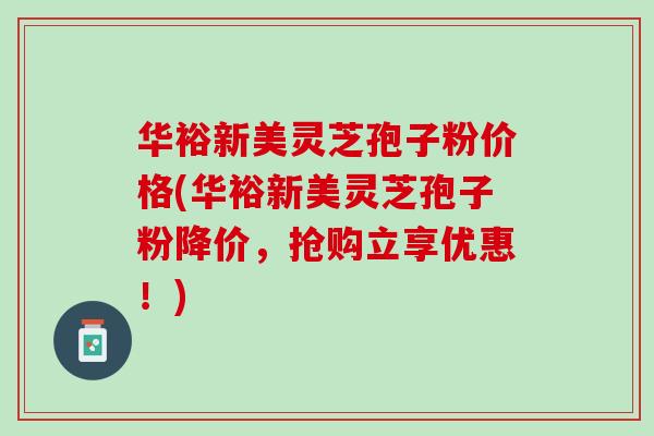 华裕新美灵芝孢子粉价格(华裕新美灵芝孢子粉降价，抢购立享优惠！)
