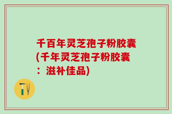千百年灵芝孢子粉胶囊(千年灵芝孢子粉胶囊：滋补佳品)