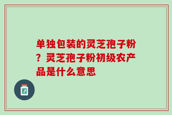 单独包装的灵芝孢子粉？灵芝孢子粉初级农产品是什么意思