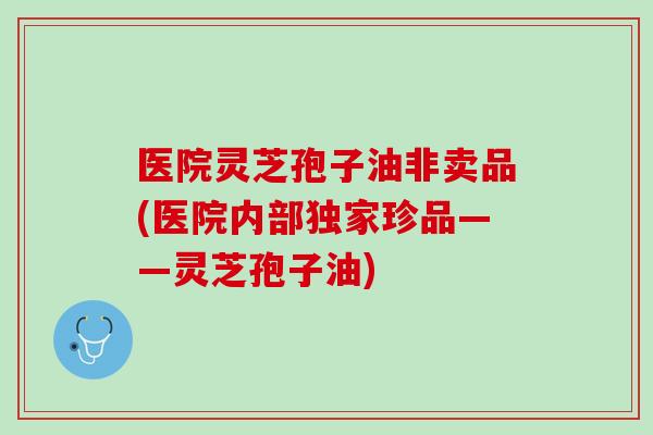 医院灵芝孢子油非卖品(医院内部独家珍品——灵芝孢子油)