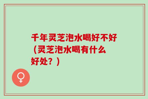 千年灵芝泡水喝好不好 (灵芝泡水喝有什么好处？)