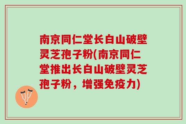 南京同仁堂长白山破壁灵芝孢子粉(南京同仁堂推出长白山破壁灵芝孢子粉，增强免疫力)