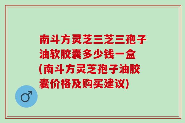 南斗方灵芝三芝三孢子油软胶囊多少钱一盒 (南斗方灵芝孢子油胶囊价格及购买建议)