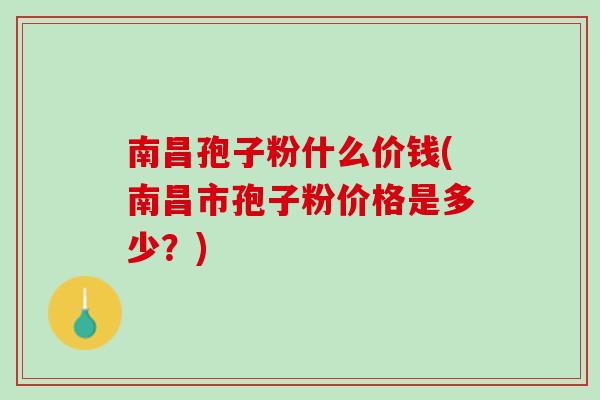 南昌孢子粉什么价钱(南昌市孢子粉价格是多少？)