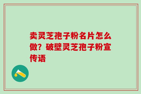 卖灵芝孢子粉名片怎么做？破壁灵芝孢子粉宣传语