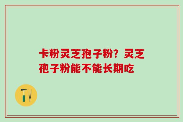 卡粉灵芝孢子粉?灵芝孢子粉能不能长期吃 卡粉灵芝孢子粉?灵芝孢子粉能不能长期吃