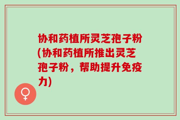 协和药植所灵芝孢子粉(协和药植所推出灵芝孢子粉,帮助提升免疫力) 协和药植所灵芝孢子粉(协和药植所推出灵芝孢子粉,帮助提升免疫力)