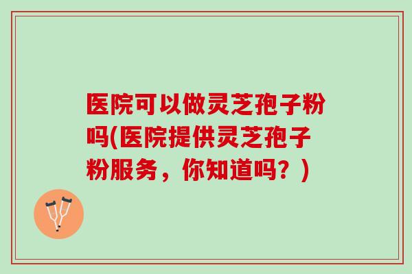 医院可以做灵芝孢子粉吗(医院提供灵芝孢子粉服务，你知道吗？)