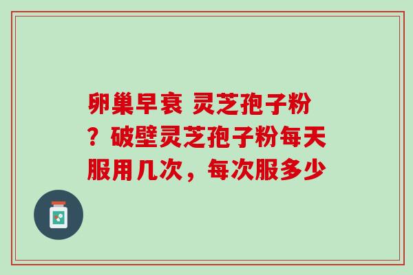 卵巢早衰 灵芝孢子粉?破壁灵芝孢子粉每天服用几次,每次服多少 卵巢早衰 灵芝孢子粉?破壁灵芝孢子粉每天服用几次,每次服多少