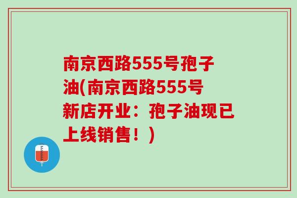 南京西路555号孢子油(南京西路555号新店开业：孢子油现已上线销售！)