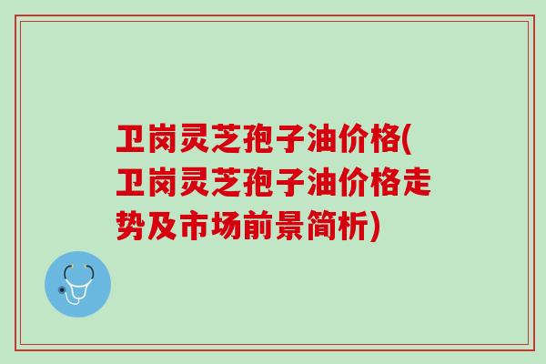 卫岗灵芝孢子油价格(卫岗灵芝孢子油价格走势及市场前景简析) 卫岗灵芝孢子油价格(卫岗灵芝孢子油价格走势及市场前景简析)