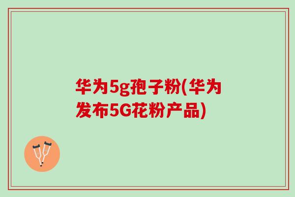 华为5g孢子粉(华为发布5G花粉产品)