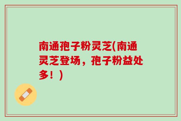 南通孢子粉灵芝(南通灵芝登场，孢子粉益处多！)