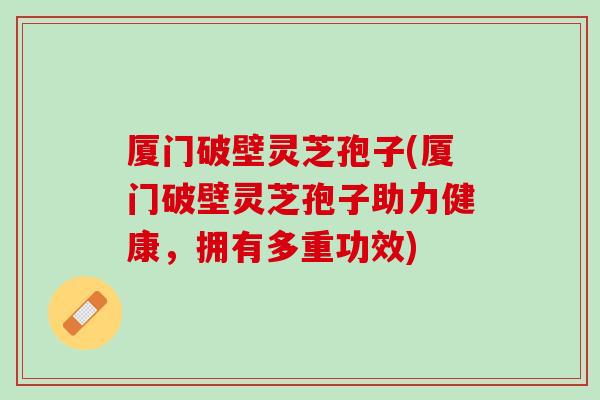厦门破壁灵芝孢子(厦门破壁灵芝孢子助力健康，拥有多重功效)