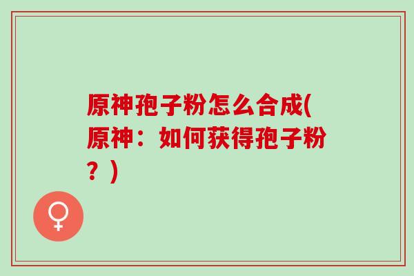 原神孢子粉怎么合成(原神：如何获得孢子粉？)