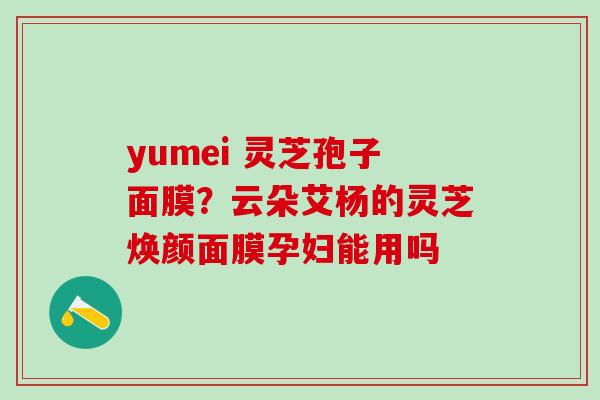 yumei 灵芝孢子面膜？云朵艾杨的灵芝焕颜面膜孕妇能用吗