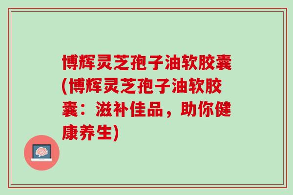 博辉灵芝孢子油软胶囊(博辉灵芝孢子油软胶囊：滋补佳品，助你健康养生)