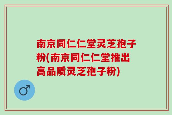 南京同仁仁堂灵芝孢子粉(南京同仁仁堂推出高品质灵芝孢子粉)
