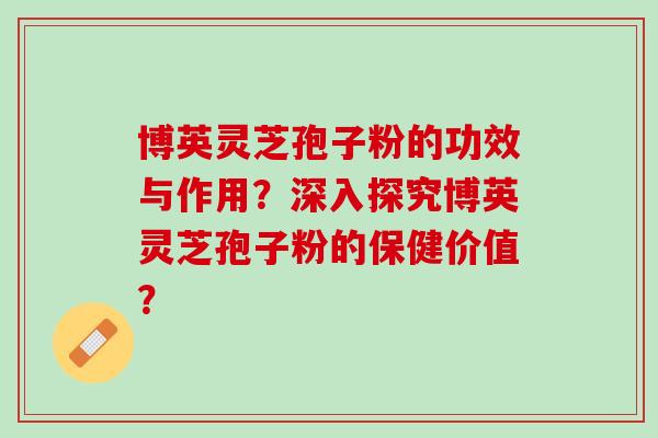 博英灵芝孢子粉的功效与作用？深入探究博英灵芝孢子粉的保健价值？