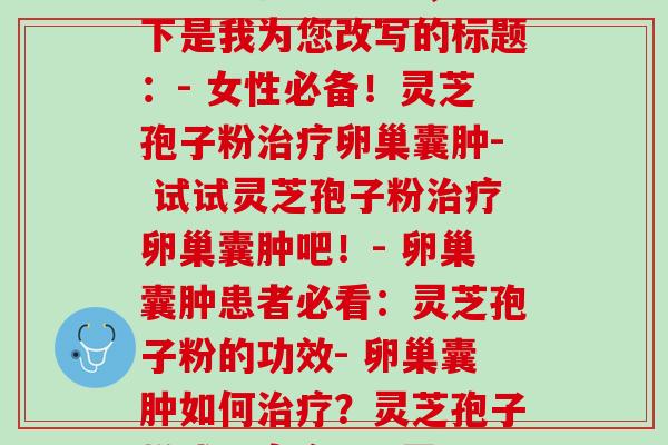 卵巢囊肿 灵芝孢子粉(你的标题是“卵巢囊肿 灵芝孢子粉”，以下是我为您改写的标题：- 女性必备！灵芝孢子粉治疗卵巢囊肿- 试试灵芝孢子粉治疗卵巢囊肿吧！- 卵巢囊肿患者必看：灵芝孢子粉的功效- 卵巢囊肿如何治疗？灵芝孢子粉或是良方！- 灵芝孢子粉可安全治疗卵巢囊肿)