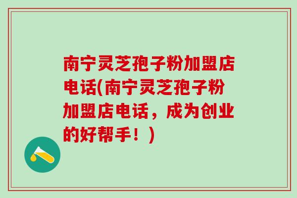 南宁灵芝孢子粉加盟店电话(南宁灵芝孢子粉加盟店电话，成为创业的好帮手！)