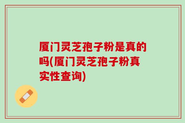 厦门灵芝孢子粉是真的吗(厦门灵芝孢子粉真实性查询)