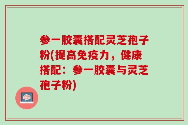 参一胶囊搭配灵芝孢子粉(提高免疫力,健康搭配:参一胶囊与灵芝孢子粉) 参一胶囊搭配灵芝孢子粉(提高免疫力,健康搭配:参一胶囊与灵芝孢子粉)