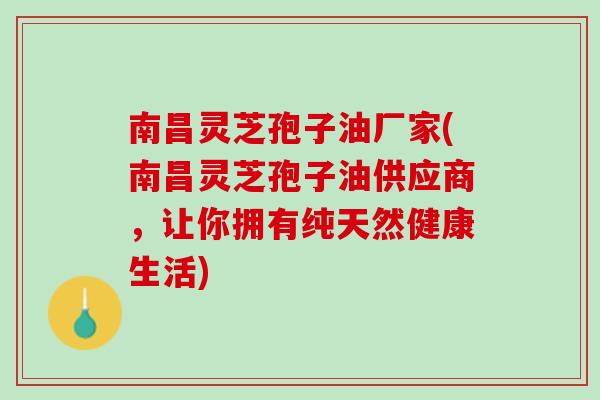 南昌灵芝孢子油厂家(南昌灵芝孢子油供应商，让你拥有纯天然健康生活)