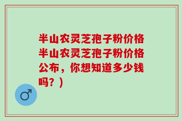 半山农灵芝孢子粉价格半山农灵芝孢子粉价格公布,你想知道多少钱吗?) 半山农灵芝孢子粉价格半山农灵芝孢子粉价格公布,你想知道多少钱吗?)
