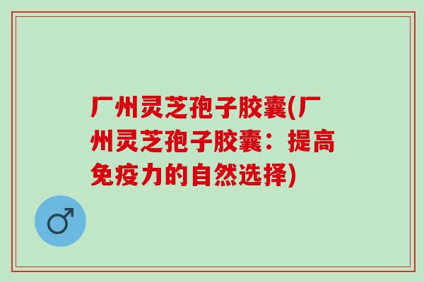 厂州灵芝孢子胶囊(厂州灵芝孢子胶囊:提高免疫力的自然选择) 厂州灵芝孢子胶囊(厂州灵芝孢子胶囊:提高免疫力的自然选择)