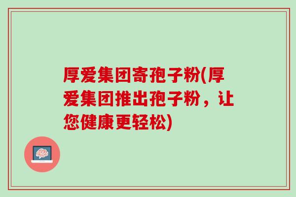 厚爱集团寄孢子粉(厚爱集团推出孢子粉，让您健康更轻松)