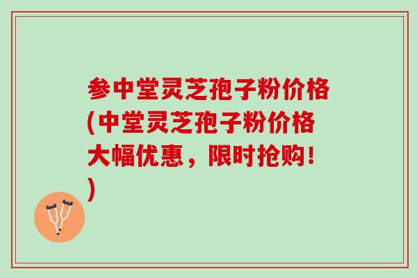 参中堂灵芝孢子粉价格(中堂灵芝孢子粉价格大幅优惠，限时抢购！)