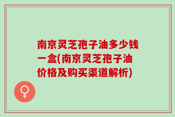 南京灵芝孢子油多少钱一盒(南京灵芝孢子油价格及购买渠道解析)