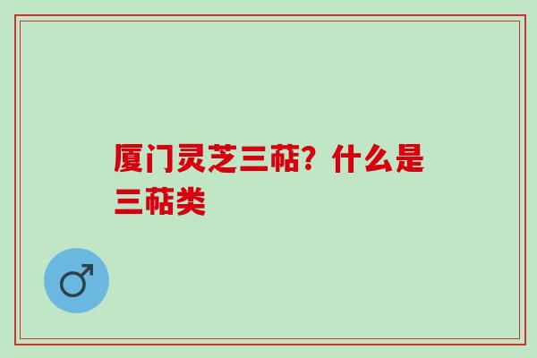 厦门灵芝三萜？什么是三萜类