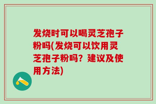 发烧时可以喝灵芝孢子粉吗(发烧可以饮用灵芝孢子粉吗？建议及使用方法)