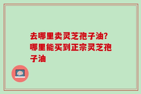 去哪里卖灵芝孢子油？哪里能买到正宗灵芝孢子油